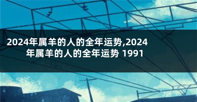 2024年属羊的人的全年运势,2024年属羊的人的全年运势 1991