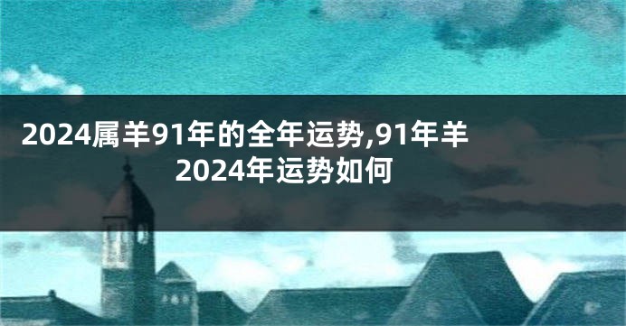 2024属羊91年的全年运势,91年羊2024年运势如何