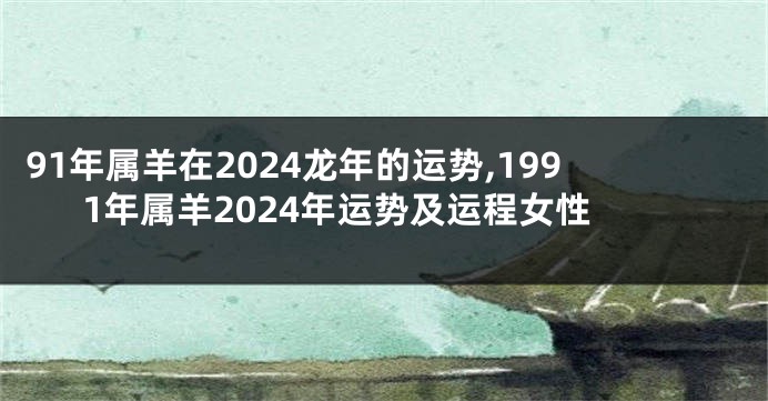 91年属羊在2024龙年的运势,1991年属羊2024年运势及运程女性