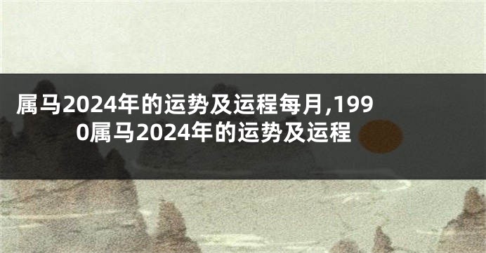 属马2024年的运势及运程每月,1990属马2024年的运势及运程