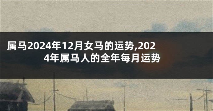 属马2024年12月女马的运势,2024年属马人的全年每月运势