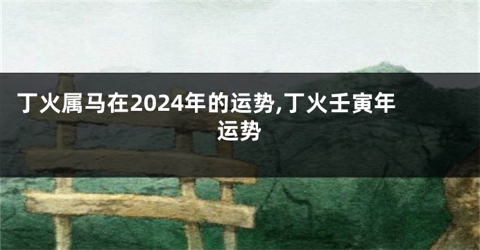 丁火属马在2024年的运势,丁火壬寅年运势