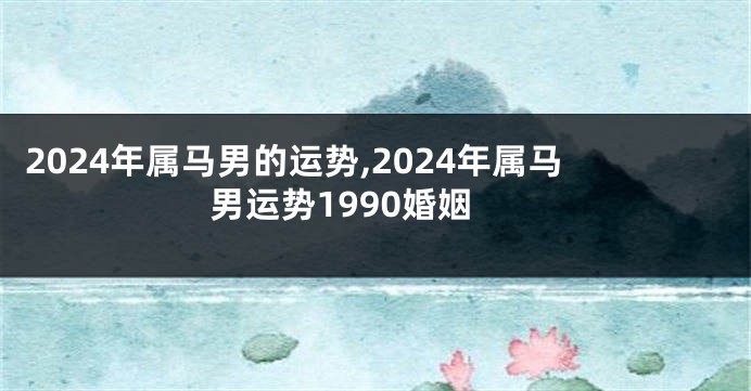 2024年属马男的运势,2024年属马男运势1990婚姻