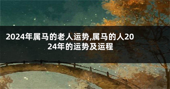 2024年属马的老人运势,属马的人2024年的运势及运程