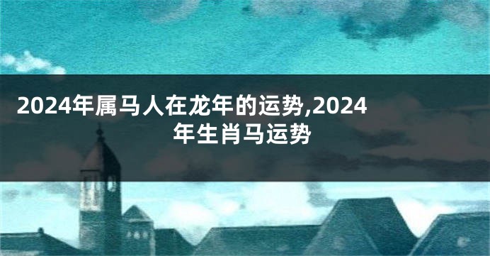 2024年属马人在龙年的运势,2024年生肖马运势