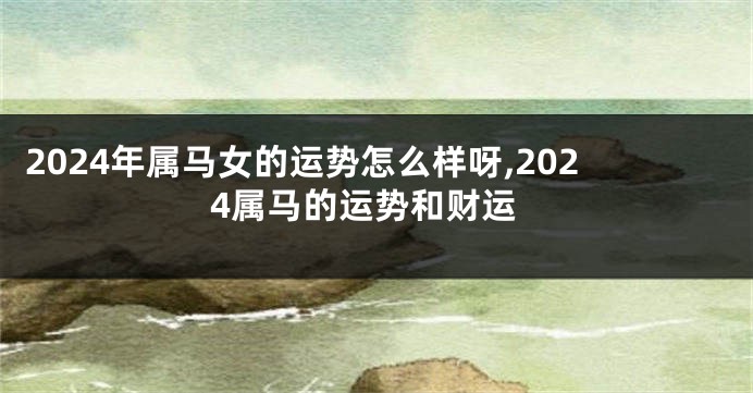 2024年属马女的运势怎么样呀,2024属马的运势和财运