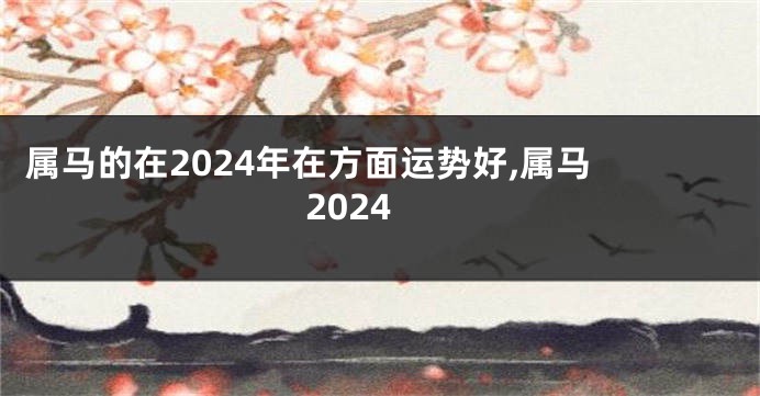 属马的在2024年在方面运势好,属马 2024