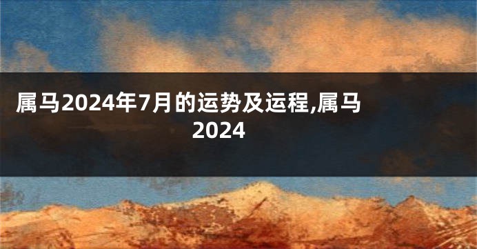 属马2024年7月的运势及运程,属马 2024