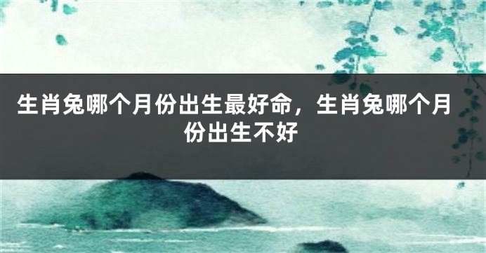 生肖兔哪个月份出生最好命，生肖兔哪个月份出生不好