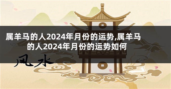 属羊马的人2024年月份的运势,属羊马的人2024年月份的运势如何