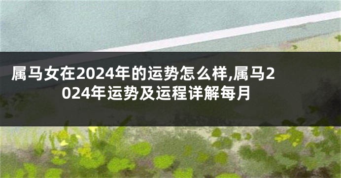 属马女在2024年的运势怎么样,属马2024年运势及运程详解每月