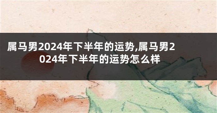 属马男2024年下半年的运势,属马男2024年下半年的运势怎么样