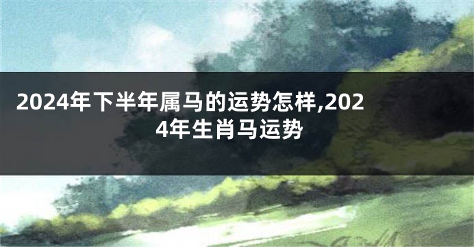 2024年下半年属马的运势怎样,2024年生肖马运势