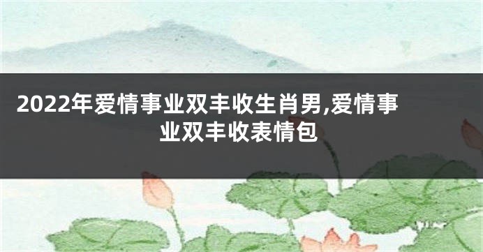 2022年爱情事业双丰收生肖男,爱情事业双丰收表情包