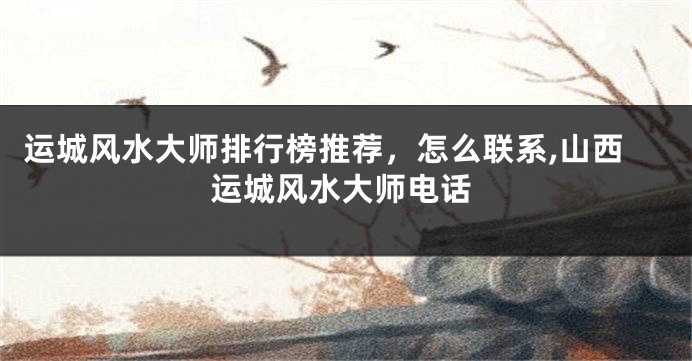 运城风水大师排行榜推荐，怎么联系,山西运城风水大师电话