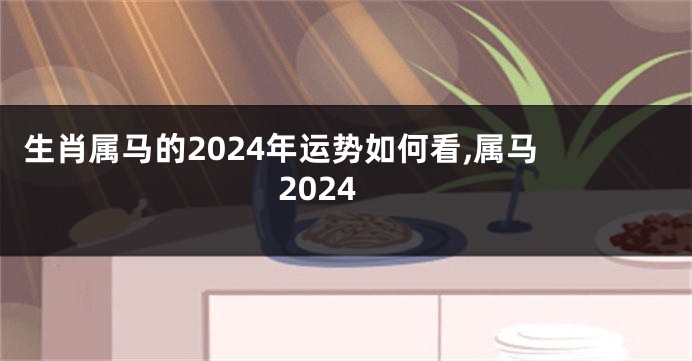 生肖属马的2024年运势如何看,属马 2024