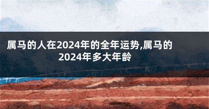 属马的人在2024年的全年运势,属马的2024年多大年龄