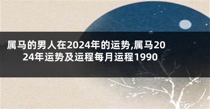 属马的男人在2024年的运势,属马2024年运势及运程每月运程1990