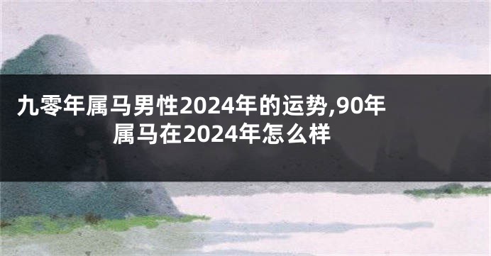 九零年属马男性2024年的运势,90年属马在2024年怎么样