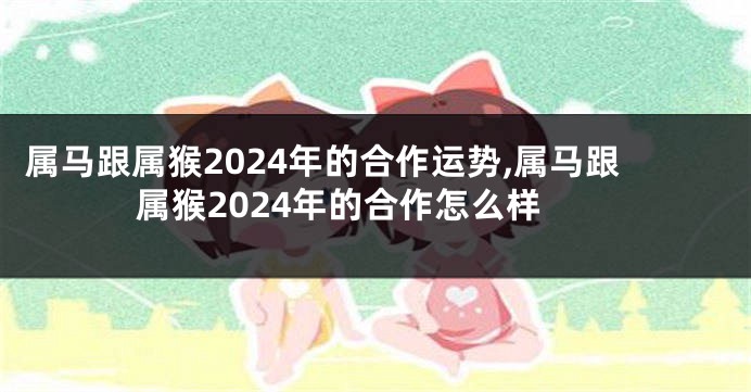 属马跟属猴2024年的合作运势,属马跟属猴2024年的合作怎么样