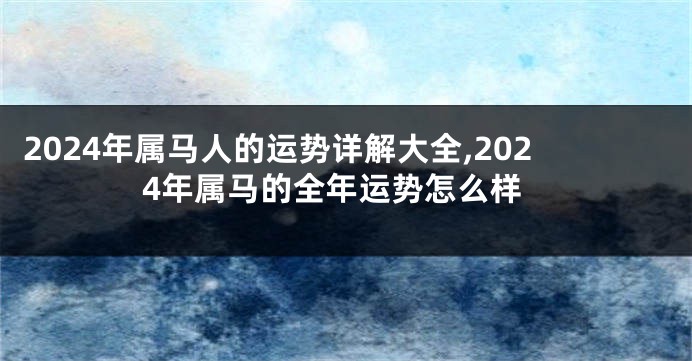 2024年属马人的运势详解大全,2024年属马的全年运势怎么样