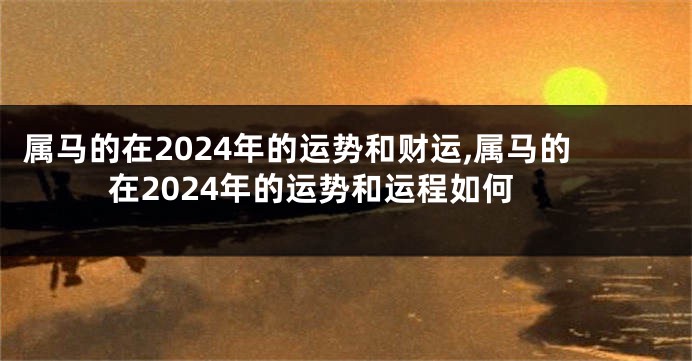 属马的在2024年的运势和财运,属马的在2024年的运势和运程如何