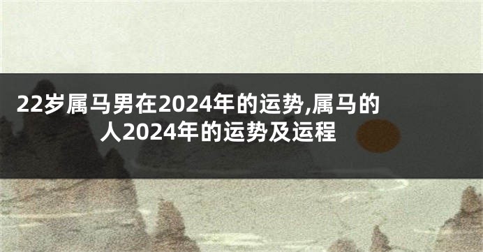 22岁属马男在2024年的运势,属马的人2024年的运势及运程