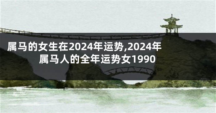 属马的女生在2024年运势,2024年属马人的全年运势女1990