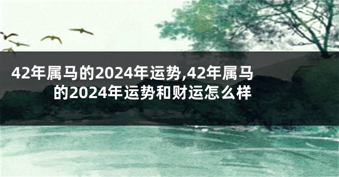 42年属马的2024年运势,42年属马的2024年运势和财运怎么样