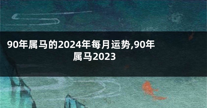 90年属马的2024年每月运势,90年属马2023