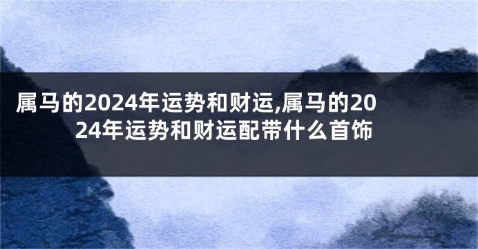 属马的2024年运势和财运,属马的2024年运势和财运配带什么首饰