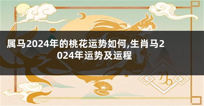 属马2024年的桃花运势如何,生肖马2024年运势及运程