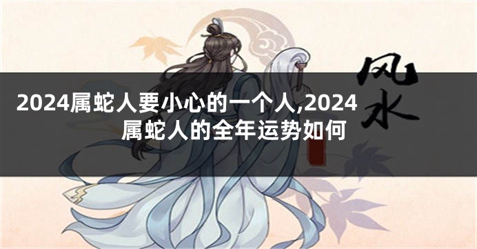 2024属蛇人要小心的一个人,2024属蛇人的全年运势如何