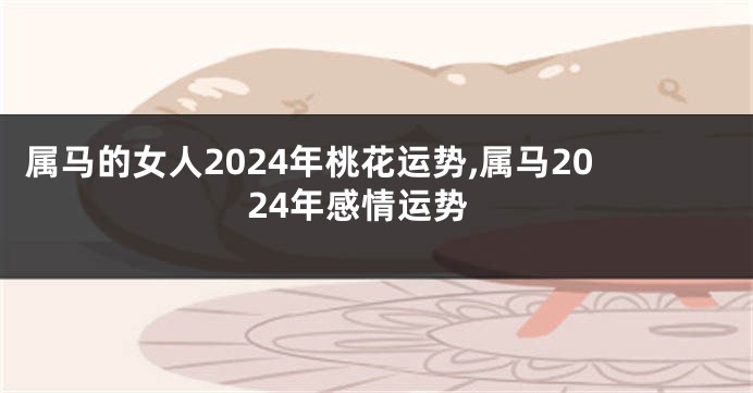 属马的女人2024年桃花运势,属马2024年感情运势