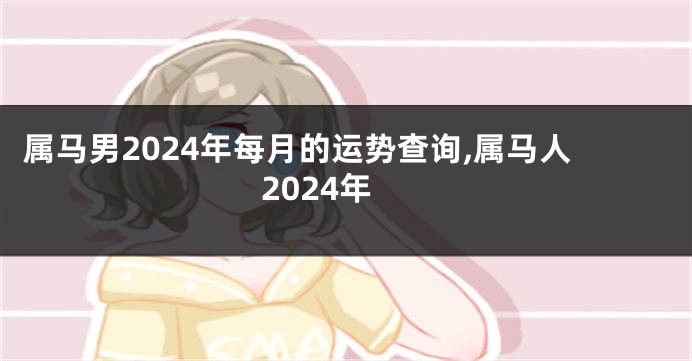 属马男2024年每月的运势查询,属马人2024年