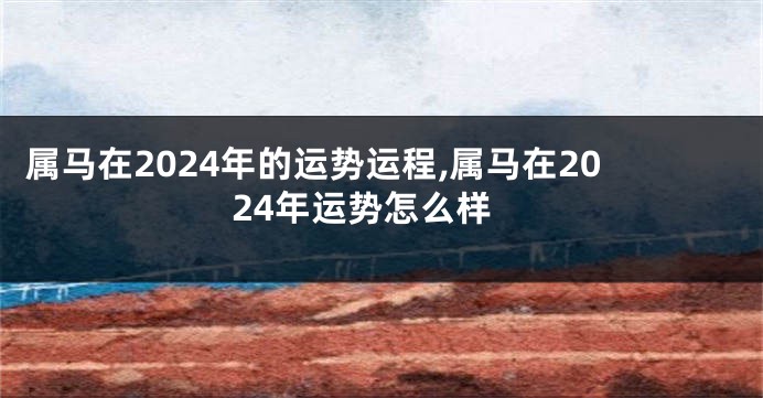 属马在2024年的运势运程,属马在2024年运势怎么样