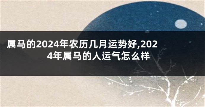 属马的2024年农历几月运势好,2024年属马的人运气怎么样