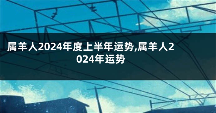 属羊人2024年度上半年运势,属羊人2024年运势