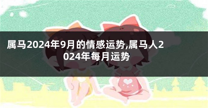 属马2024年9月的情感运势,属马人2024年每月运势