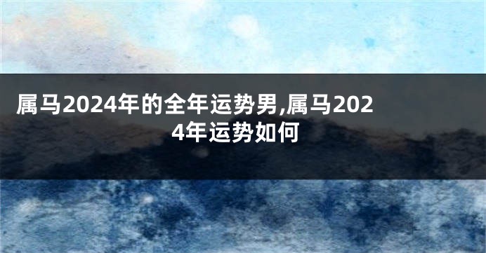 属马2024年的全年运势男,属马2024年运势如何