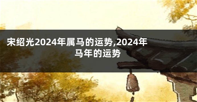 宋绍光2024年属马的运势,2024年马年的运势