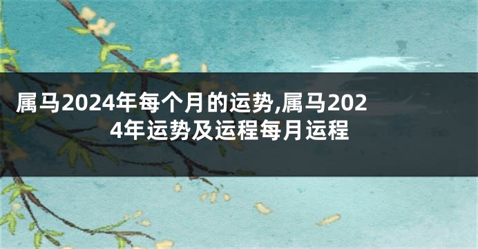 属马2024年每个月的运势,属马2024年运势及运程每月运程