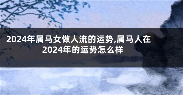 2024年属马女做人流的运势,属马人在2024年的运势怎么样