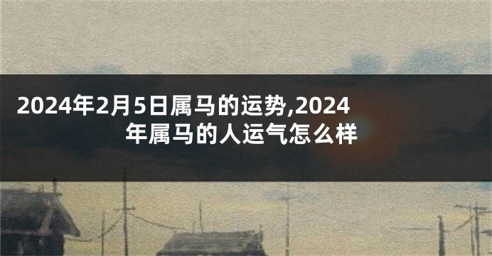 2024年2月5日属马的运势,2024年属马的人运气怎么样