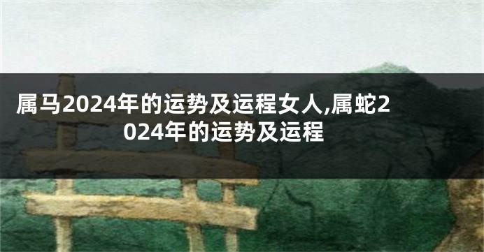 属马2024年的运势及运程女人,属蛇2024年的运势及运程