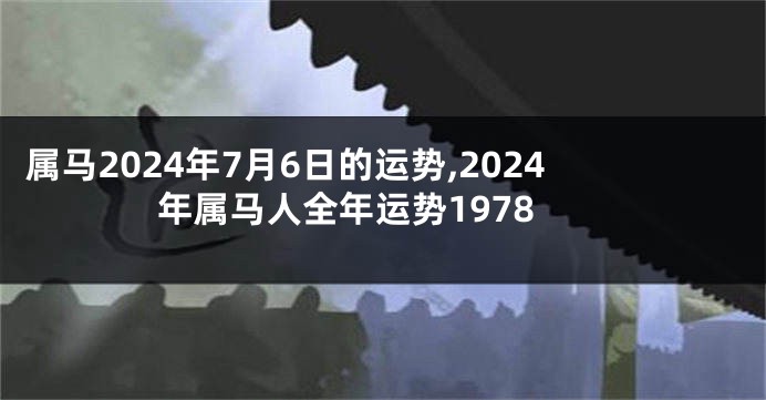 属马2024年7月6日的运势,2024年属马人全年运势1978