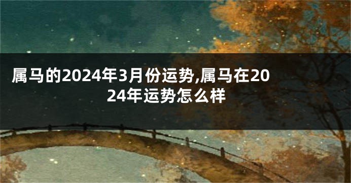 属马的2024年3月份运势,属马在2024年运势怎么样