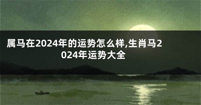 属马在2024年的运势怎么样,生肖马2024年运势大全