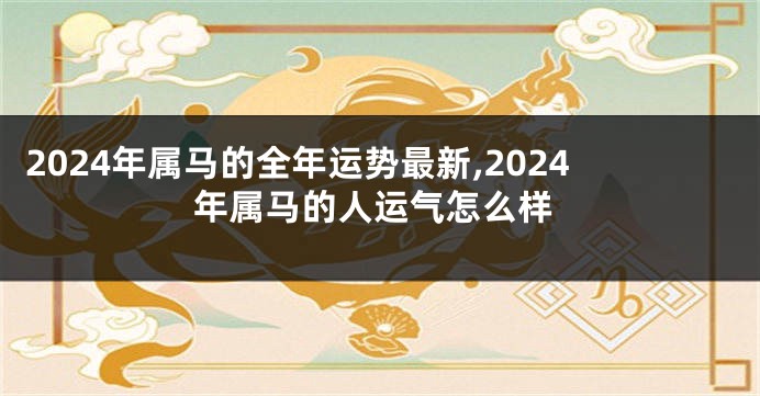 2024年属马的全年运势最新,2024年属马的人运气怎么样