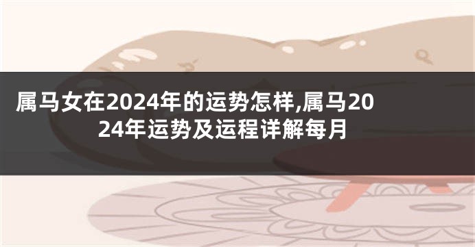 属马女在2024年的运势怎样,属马2024年运势及运程详解每月